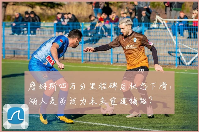 詹姆斯四万分里程碑后状态下滑，湖人是否该为未来重建铺路？
