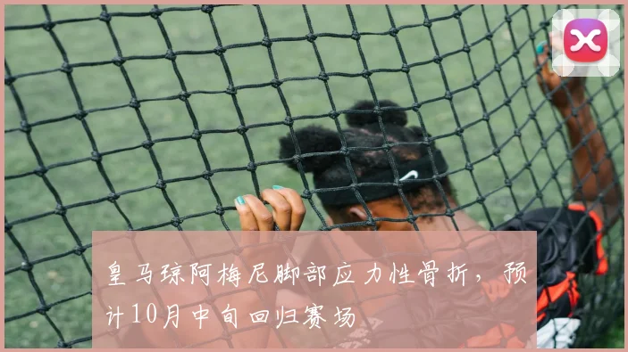 皇马琼阿梅尼脚部应力性骨折,预计10月中旬回归赛场