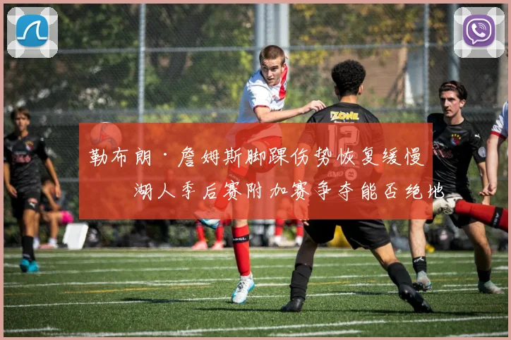 勒布朗·詹姆斯脚踝伤势恢复缓慢，湖人季后赛附加赛争夺能否绝地反击？
