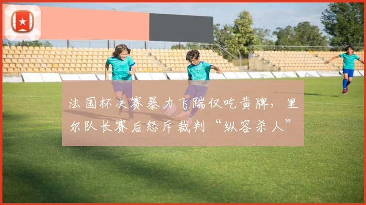 法国杯决赛暴力飞踹仅吃黄牌，里尔队长赛后怒斥裁判“纵容杀人”
