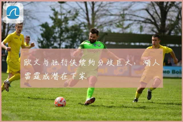 欧文与独行侠续约分歧巨大，湖人雷霆成潜在下家