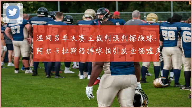 温网男单决赛主裁判误判擦线球，阿尔卡拉斯怒摔球拍引发全场嘘声